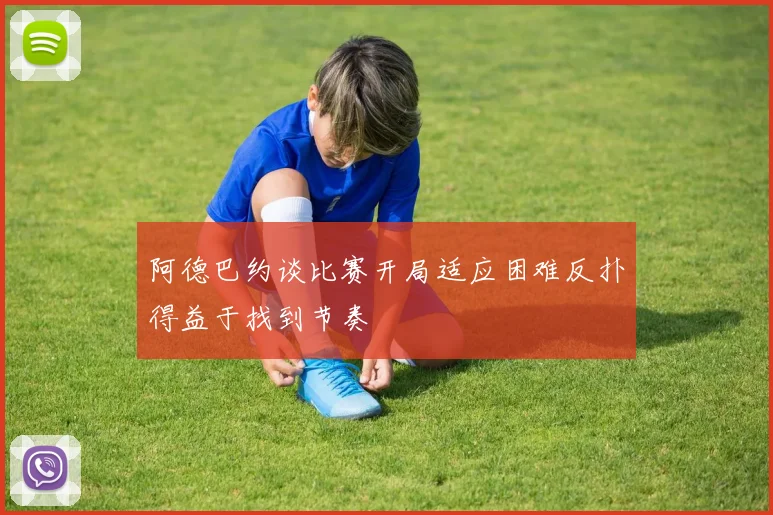 阿德巴约谈比赛开局适应困难反扑得益于找到节奏