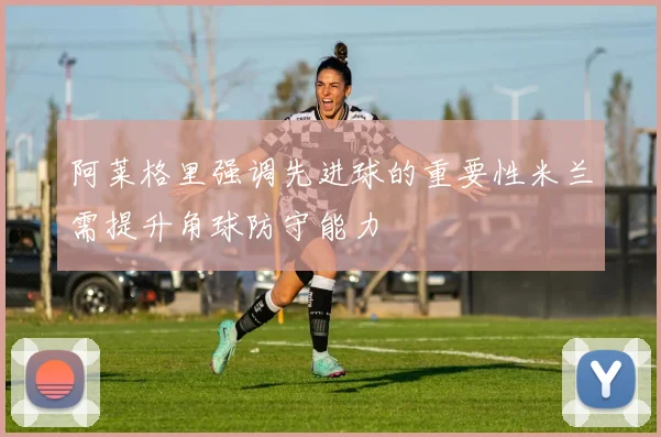 阿莱格里强调先进球的重要性米兰需提升角球防守能力