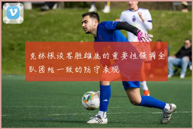 克林根谈客胜雄鹿的重要性强调全队团结一致的防守表现