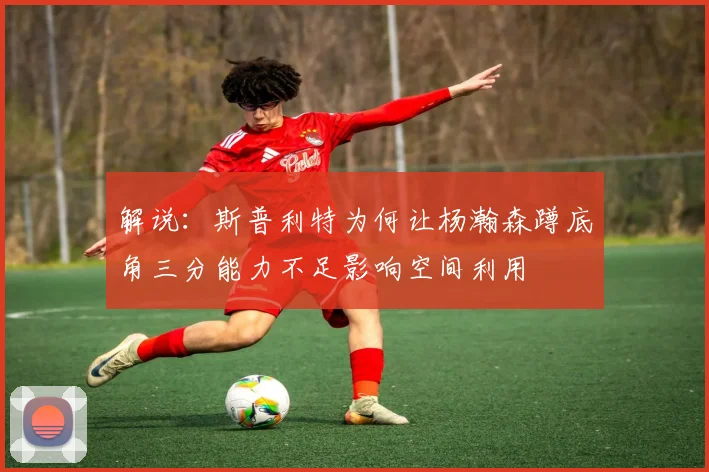 解说：斯普利特为何让杨瀚森蹲底角三分能力不足影响空间利用