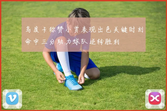 乌度卡称赞小贾表现出色关键时刻命中三分助力球队逆转胜利