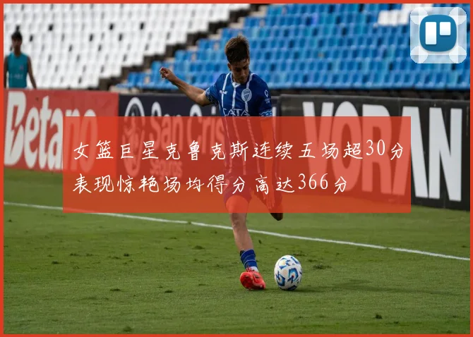 女篮巨星克鲁克斯连续五场超30分表现惊艳场均得分高达366分