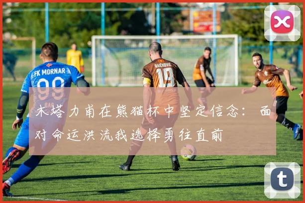 木塔力甫在熊猫杯中坚定信念：面对命运洪流我选择勇往直前