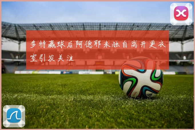 多特赢球后阿德耶米独自离开更衣室引发关注