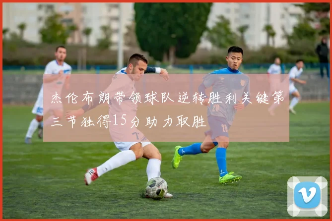 杰伦布朗带领球队逆转胜利关键第三节独得15分助力取胜