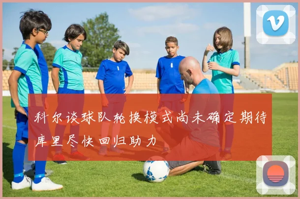 科尔谈球队轮换模式尚未确定期待库里尽快回归助力