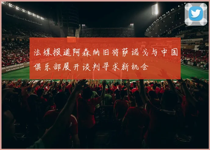 法媒报道阿森纳旧将萨诺戈与中国俱乐部展开谈判寻求新机会