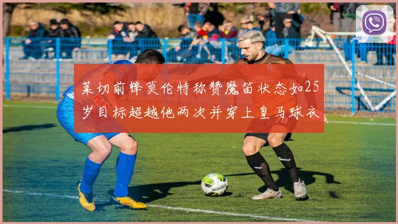 莱切前锋莫伦特称赞魔笛状态如25岁目标超越他两次并穿上皇马球衣