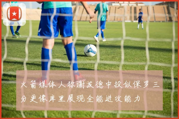 火箭媒体人称谢泼德中投似保罗三分更像库里展现全能进攻能力