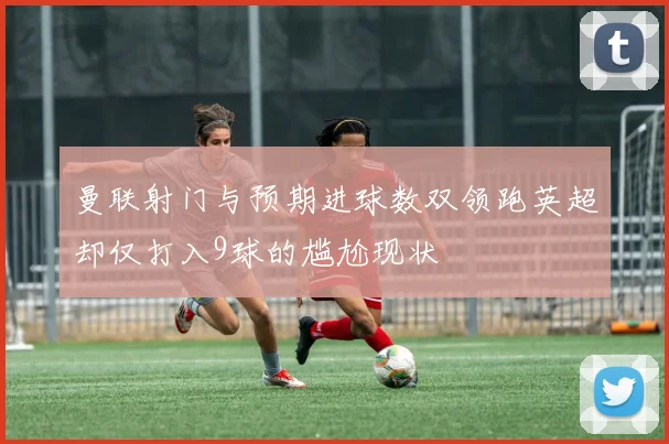 曼联射门与预期进球数双领跑英超却仅打入9球的尴尬现状