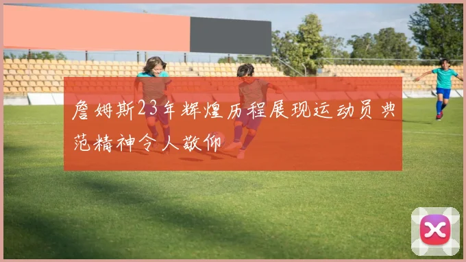 詹姆斯23年辉煌历程展现运动员典范精神令人敬仰