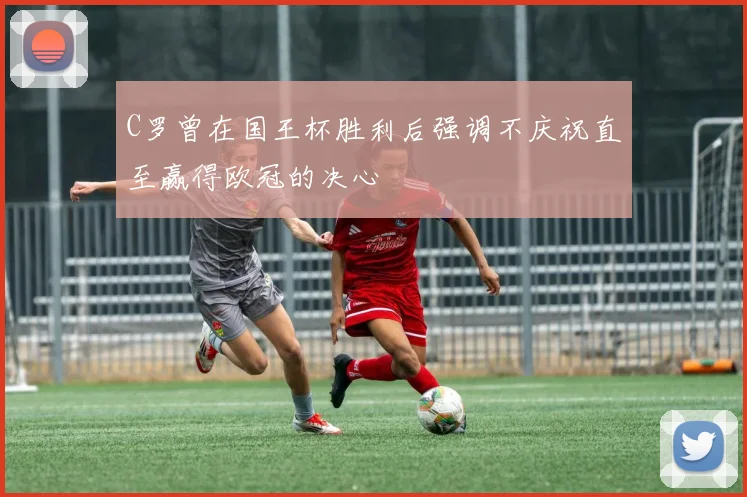 C罗曾在国王杯胜利后强调不庆祝直至赢得欧冠的决心