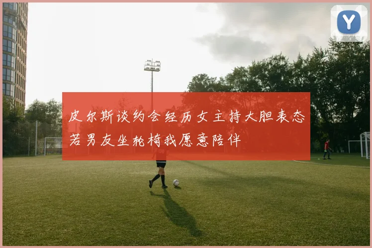 皮尔斯谈约会经历女主持大胆表态若男友坐轮椅我愿意陪伴