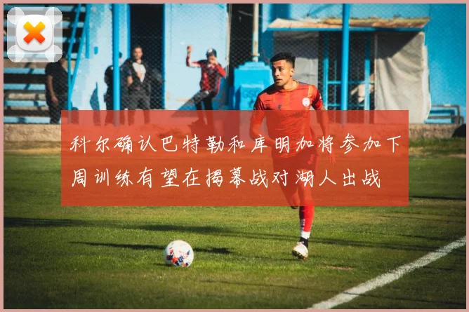 科尔确认巴特勒和库明加将参加下周训练有望在揭幕战对湖人出战