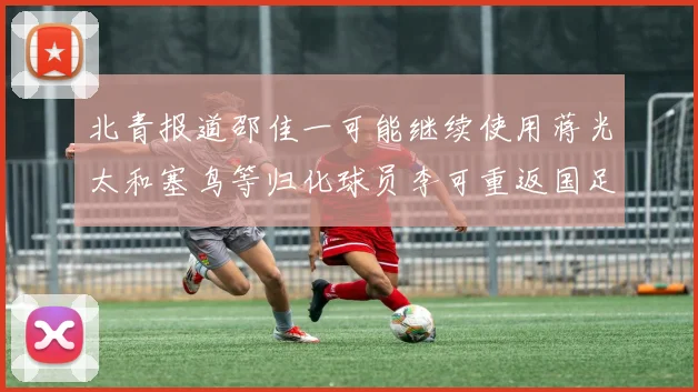 北青报道邵佳一可能继续使用蒋光太和塞鸟等归化球员李可重返国足需进一步沟通