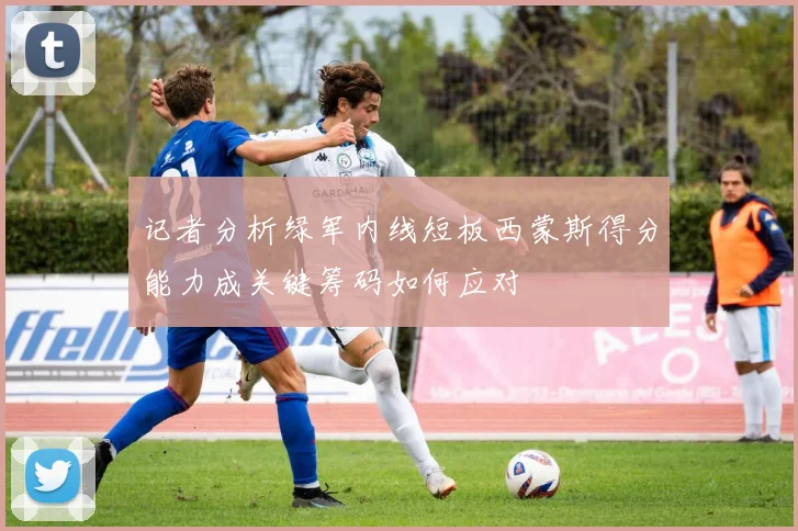 记者分析绿军内线短板西蒙斯得分能力成关键筹码如何应对
