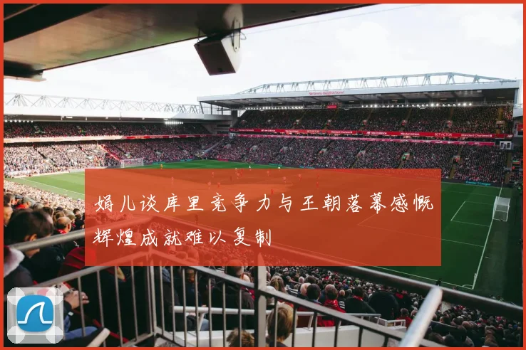 娟儿谈库里竞争力与王朝落幕感慨辉煌成就难以复制