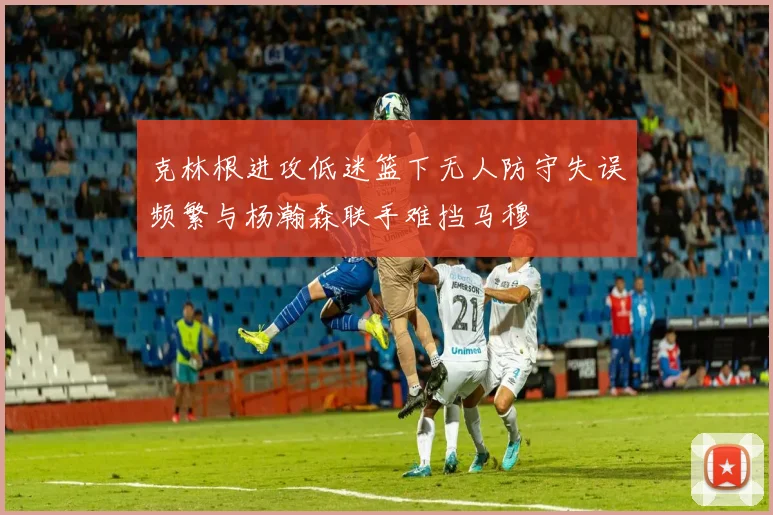 克林根进攻低迷篮下无人防守失误频繁与杨瀚森联手难挡马穆