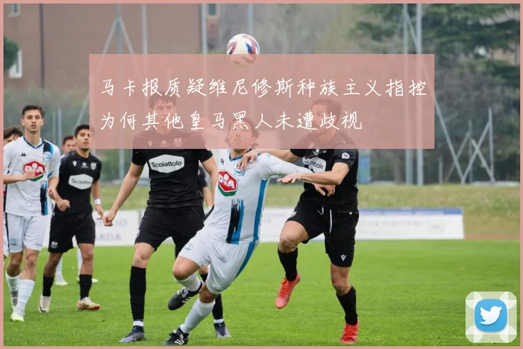 马卡报质疑维尼修斯种族主义指控为何其他皇马黑人未遭歧视